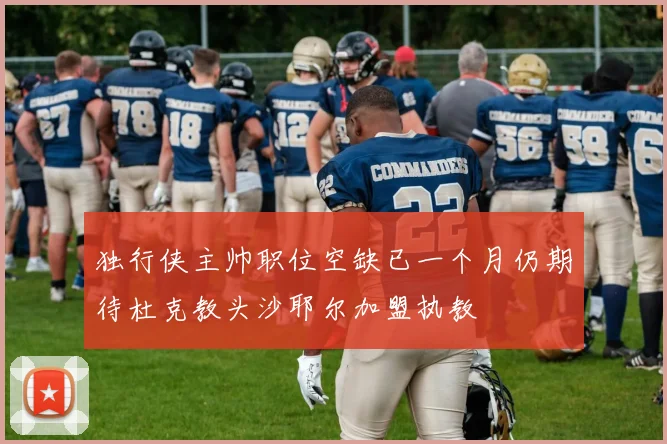 独行侠主帅职位空缺已一个月仍期待杜克教头沙耶尔加盟执教