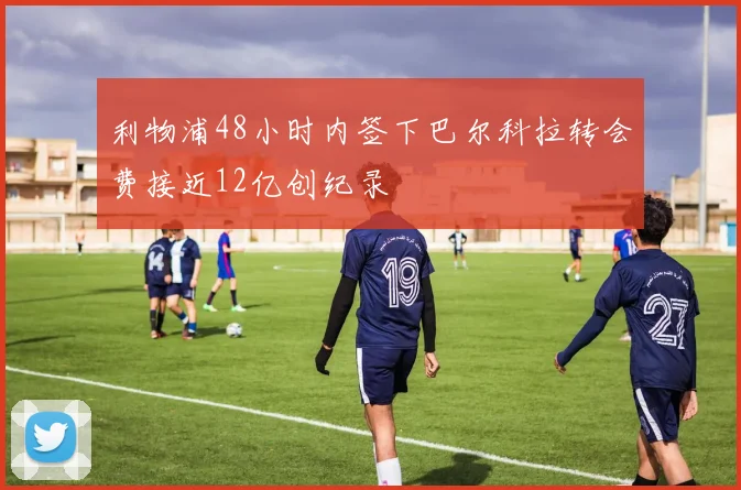 利物浦48小时内签下巴尔科拉转会费接近12亿创纪录