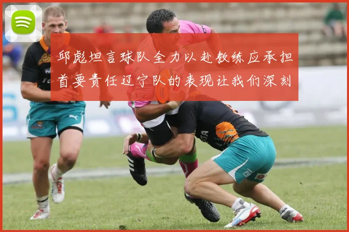 邱彪坦言球队全力以赴教练应承担首要责任辽宁队的表现让我们深刻反思