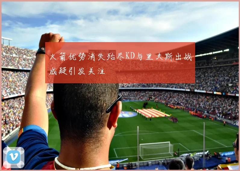 火箭优势消失殆尽KD与里夫斯出战成疑引发关注