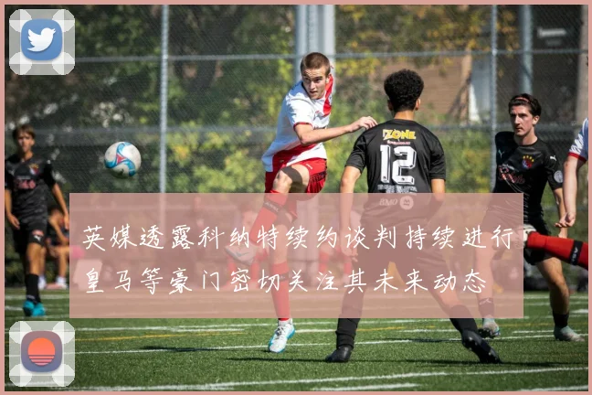 英媒透露科纳特续约谈判持续进行皇马等豪门密切关注其未来动态
