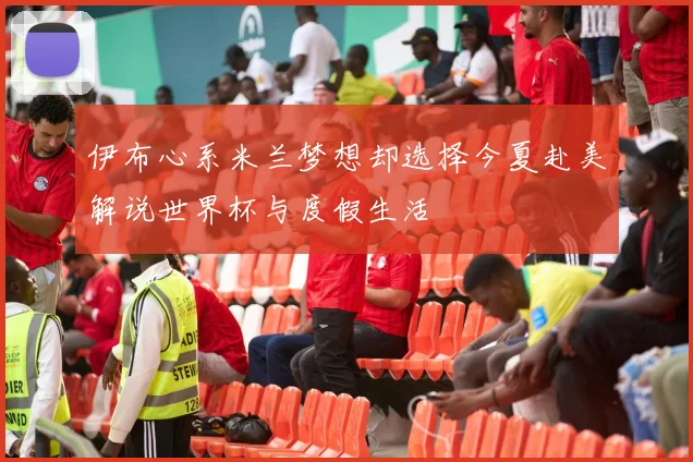 伊布心系米兰梦想却选择今夏赴美解说世界杯与度假生活