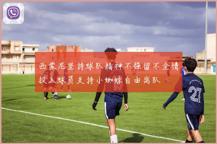 西蒙尼坚持球队精神不强留不全情投入球员支持小蜘蛛自由离队