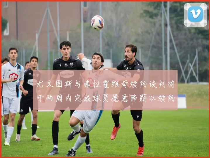 尤文图斯与弗拉霍维奇续约谈判将于两周内完成球员愿意降薪以续约