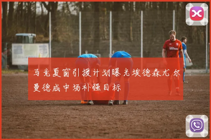 马竞夏窗引援计划曝光埃德森尤尔曼德成中场补强目标