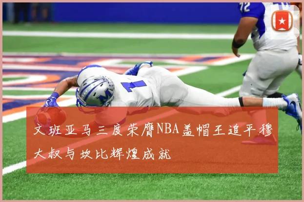 文班亚马三度荣膺NBA盖帽王追平穆大叔与坎比辉煌成就