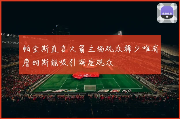 帕金斯直言火箭主场观众稀少唯有詹姆斯能吸引满座观众