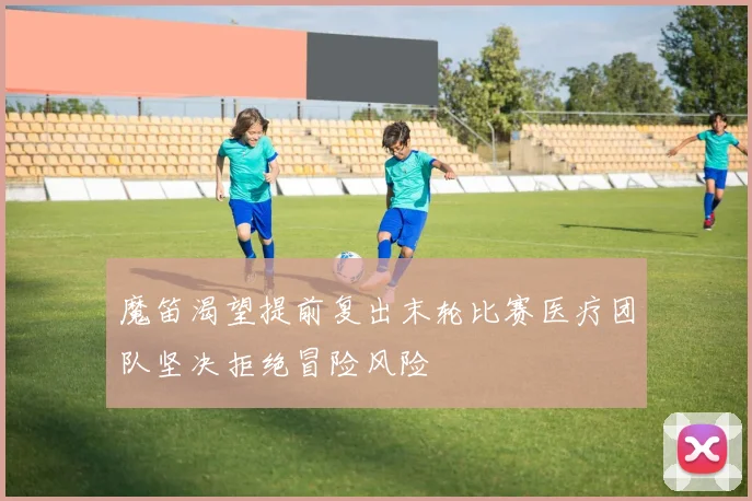 魔笛渴望提前复出末轮比赛医疗团队坚决拒绝冒险风险