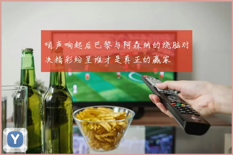 哨声响起后巴黎与阿森纳的烧脑对决精彩纷呈谁才是真正的赢家