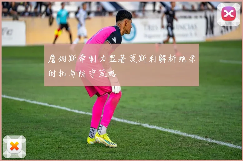 詹姆斯牵制力显著莫斯利解析绝杀时机与防守策略