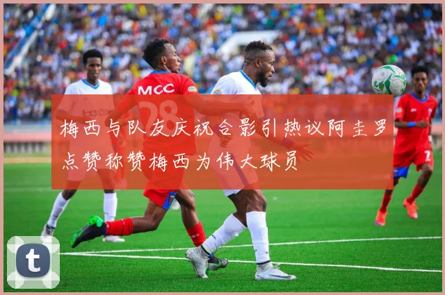 梅西与队友庆祝合影引热议阿圭罗点赞称赞梅西为伟大球员